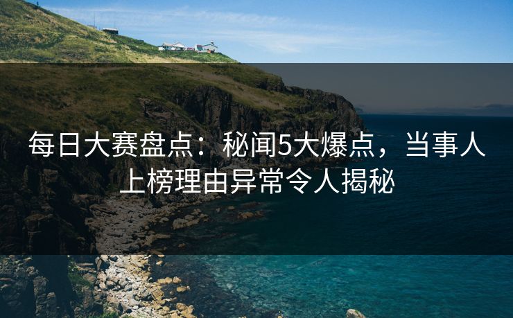 每日大赛盘点：秘闻5大爆点，当事人上榜理由异常令人揭秘