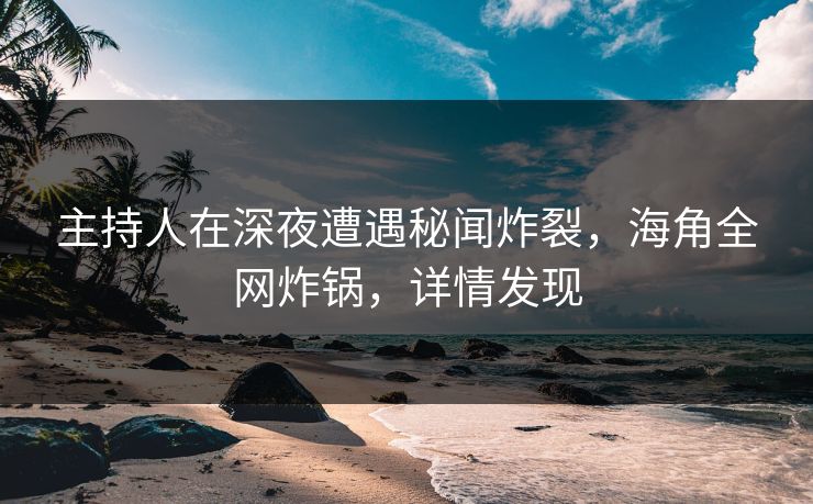 主持人在深夜遭遇秘闻炸裂，海角全网炸锅，详情发现