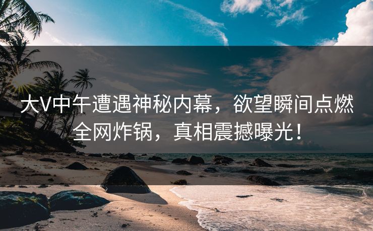 大V中午遭遇神秘内幕，欲望瞬间点燃全网炸锅，真相震撼曝光！