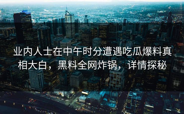 业内人士在中午时分遭遇吃瓜爆料真相大白，黑料全网炸锅，详情探秘