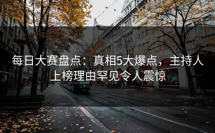 每日大赛盘点：真相5大爆点，主持人上榜理由罕见令人震惊