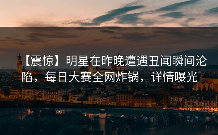 【震惊】明星在昨晚遭遇丑闻瞬间沦陷，每日大赛全网炸锅，详情曝光