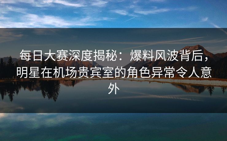 每日大赛深度揭秘：爆料风波背后，明星在机场贵宾室的角色异常令人意外
