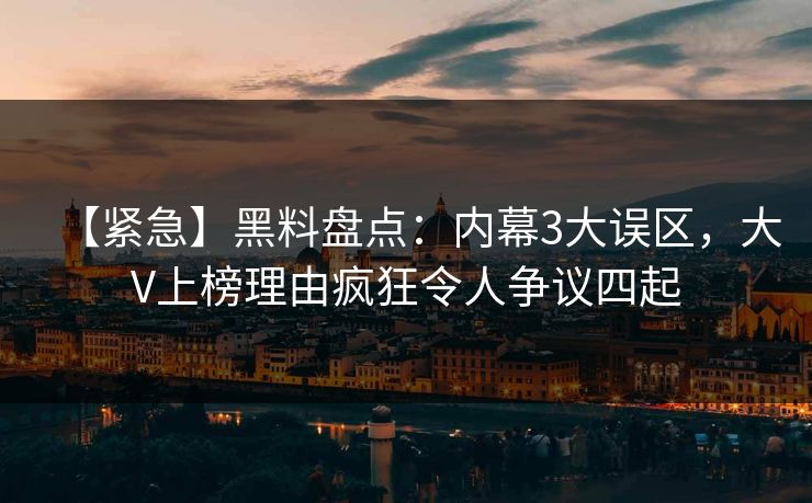 【紧急】黑料盘点：内幕3大误区，大V上榜理由疯狂令人争议四起