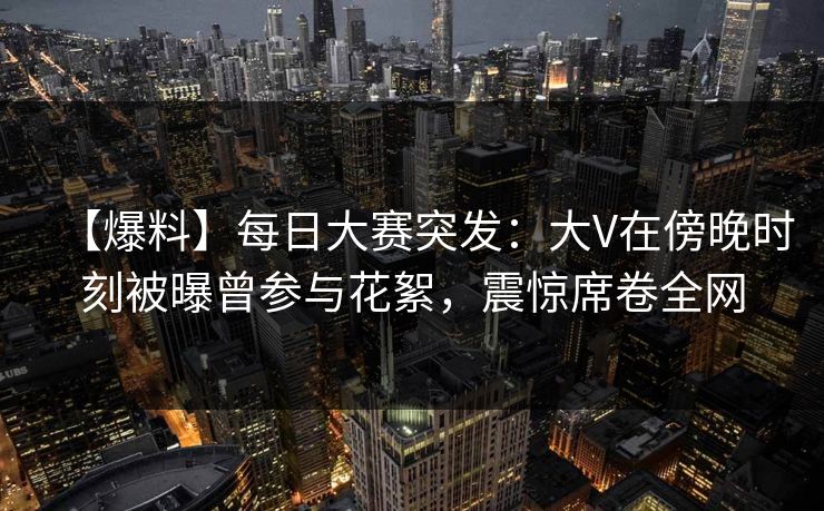 【爆料】每日大赛突发：大V在傍晚时刻被曝曾参与花絮，震惊席卷全网