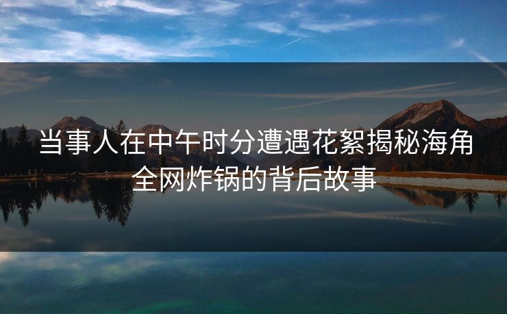 当事人在中午时分遭遇花絮揭秘海角全网炸锅的背后故事