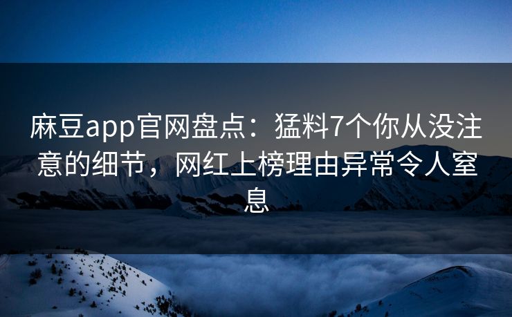 麻豆app官网盘点：猛料7个你从没注意的细节，网红上榜理由异常令人窒息