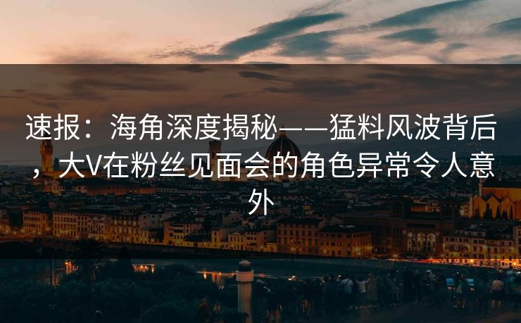 速报：海角深度揭秘——猛料风波背后，大V在粉丝见面会的角色异常令人意外