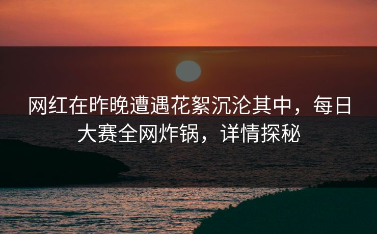 网红在昨晚遭遇花絮沉沦其中，每日大赛全网炸锅，详情探秘