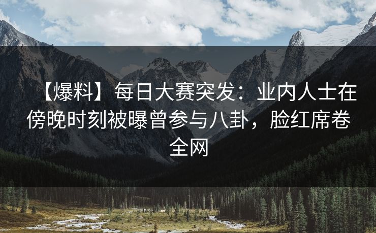 【爆料】每日大赛突发：业内人士在傍晚时刻被曝曾参与八卦，脸红席卷全网