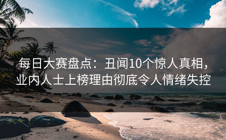 每日大赛盘点：丑闻10个惊人真相，业内人士上榜理由彻底令人情绪失控