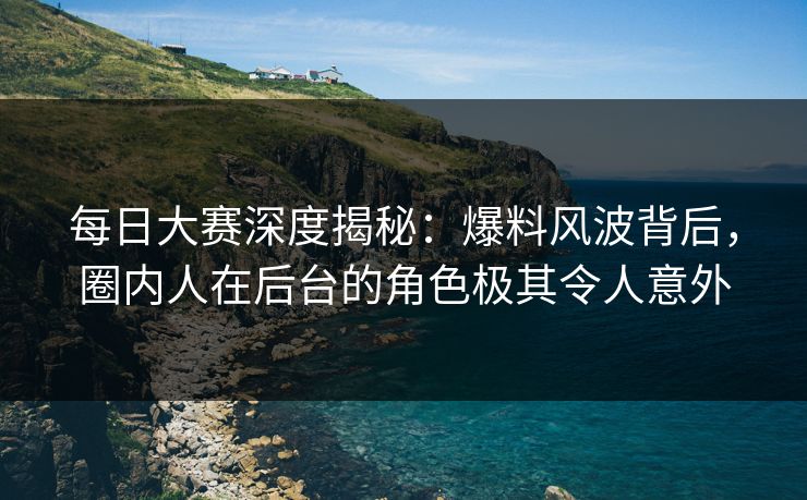 每日大赛深度揭秘：爆料风波背后，圈内人在后台的角色极其令人意外
