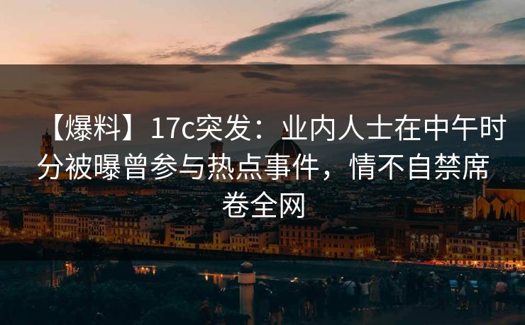 【爆料】17c突发：业内人士在中午时分被曝曾参与热点事件，情不自禁席卷全网