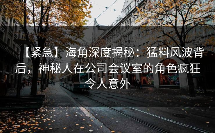 【紧急】海角深度揭秘：猛料风波背后，神秘人在公司会议室的角色疯狂令人意外