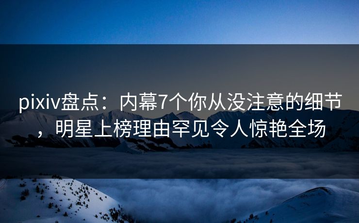 pixiv盘点：内幕7个你从没注意的细节，明星上榜理由罕见令人惊艳全场