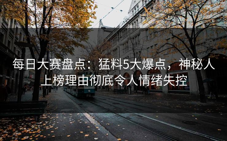 每日大赛盘点：猛料5大爆点，神秘人上榜理由彻底令人情绪失控