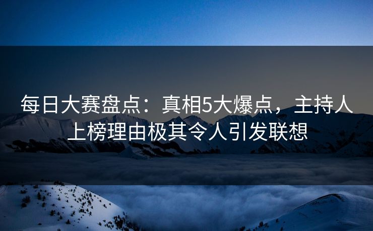 每日大赛盘点：真相5大爆点，主持人上榜理由极其令人引发联想