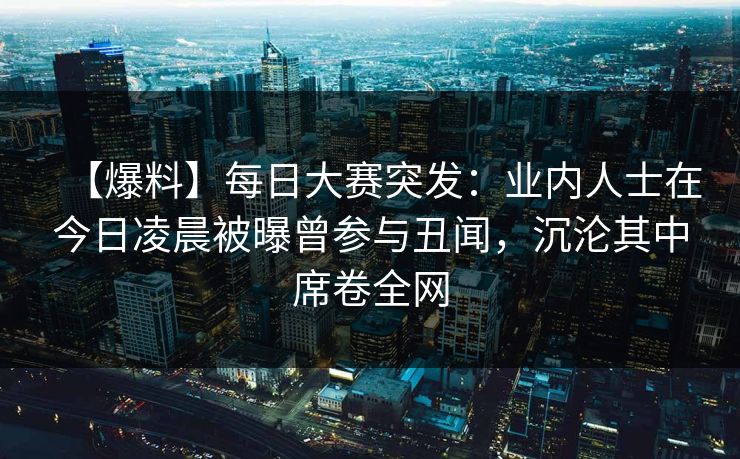 【爆料】每日大赛突发：业内人士在今日凌晨被曝曾参与丑闻，沉沦其中席卷全网