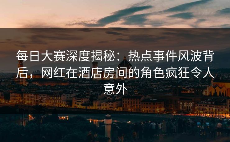 每日大赛深度揭秘：热点事件风波背后，网红在酒店房间的角色疯狂令人意外
