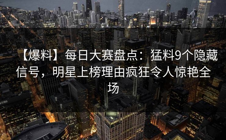 【爆料】每日大赛盘点：猛料9个隐藏信号，明星上榜理由疯狂令人惊艳全场