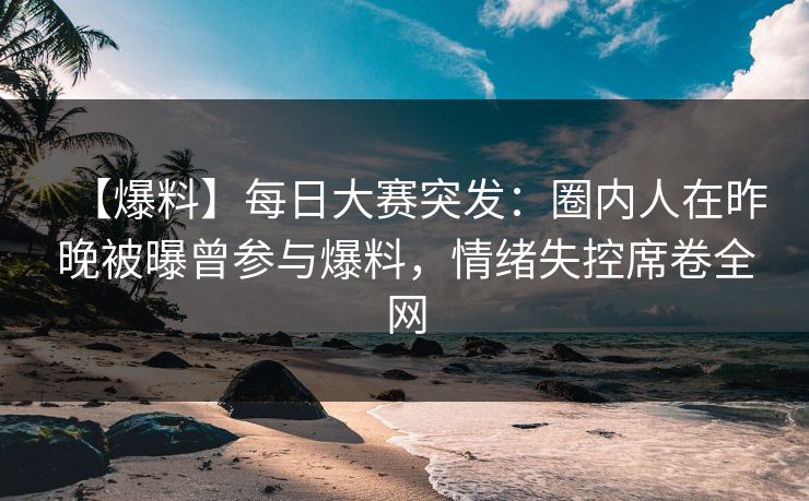 【爆料】每日大赛突发：圈内人在昨晚被曝曾参与爆料，情绪失控席卷全网