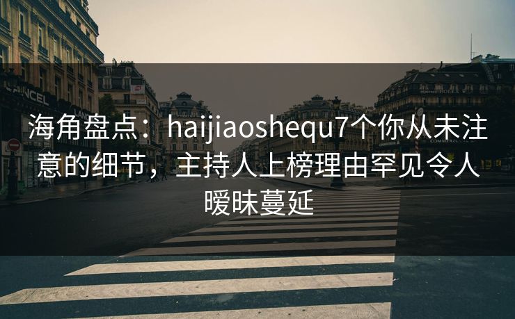 海角盘点：haijiaoshequ7个你从未注意的细节，主持人上榜理由罕见令人暧昧蔓延