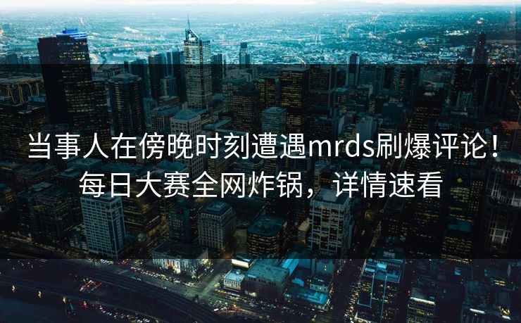 当事人在傍晚时刻遭遇mrds刷爆评论！每日大赛全网炸锅，详情速看