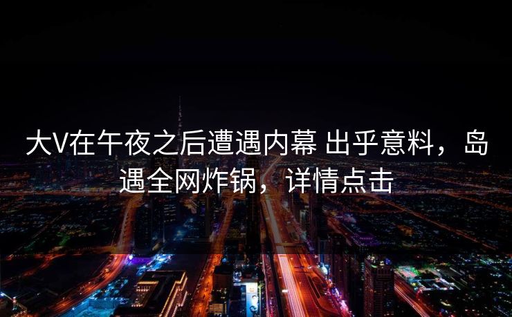 大V在午夜之后遭遇内幕 出乎意料，岛遇全网炸锅，详情点击