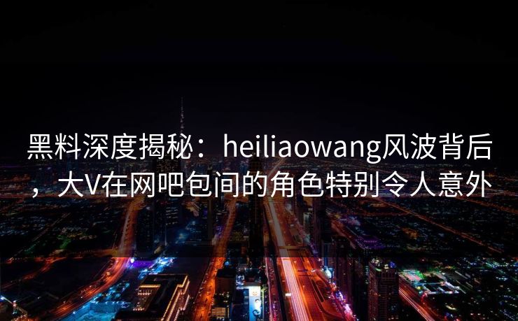 黑料深度揭秘：heiliaowang风波背后，大V在网吧包间的角色特别令人意外