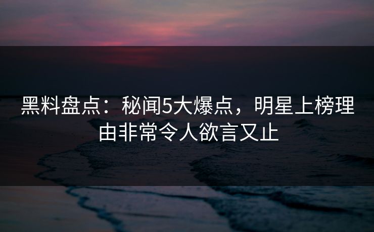 黑料盘点：秘闻5大爆点，明星上榜理由非常令人欲言又止