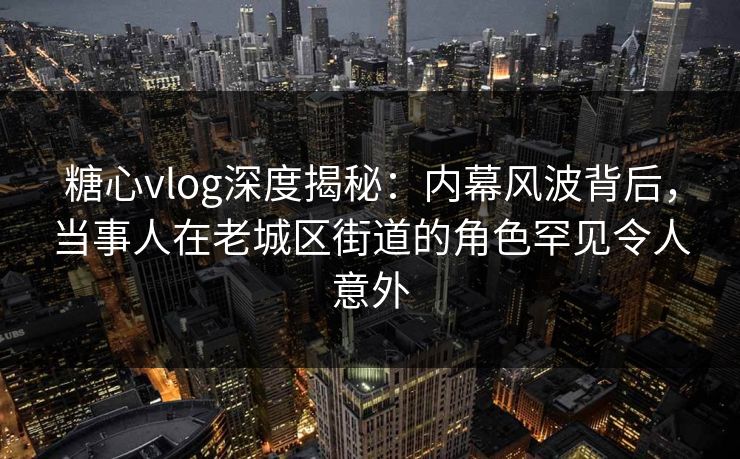 糖心vlog深度揭秘：内幕风波背后，当事人在老城区街道的角色罕见令人意外