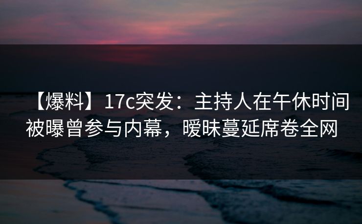 【爆料】17c突发：主持人在午休时间被曝曾参与内幕，暧昧蔓延席卷全网