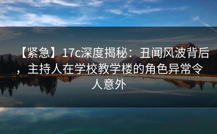 【紧急】17c深度揭秘：丑闻风波背后，主持人在学校教学楼的角色异常令人意外