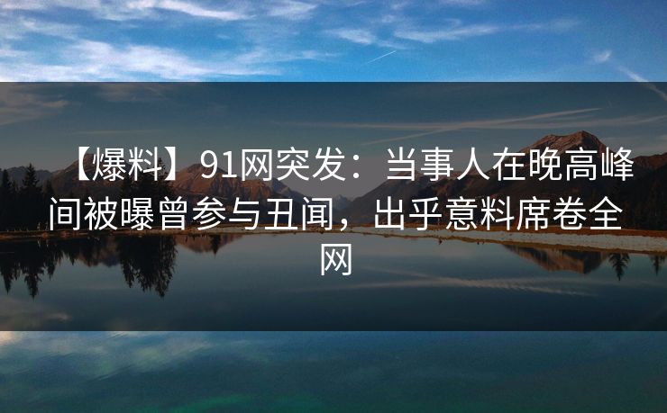 【爆料】91网突发：当事人在晚高峰间被曝曾参与丑闻，出乎意料席卷全网