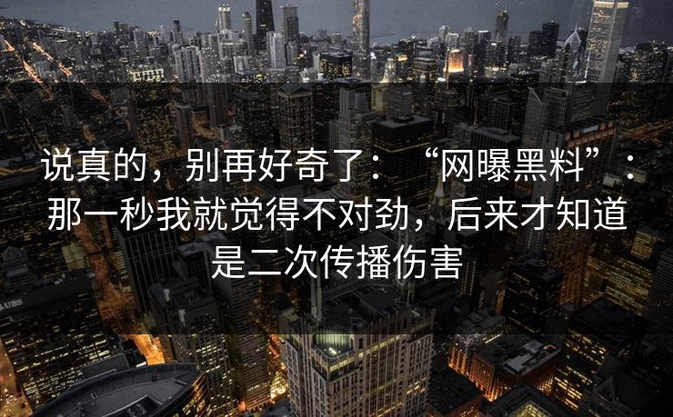 说真的,别再好奇了:“网曝黑料”:那一秒我就觉得不对劲,后来才知道是二次传播伤害 说真的,别再好奇了:“网曝黑料”:那一秒我就觉得不对劲,后来才知道是二次传播伤害