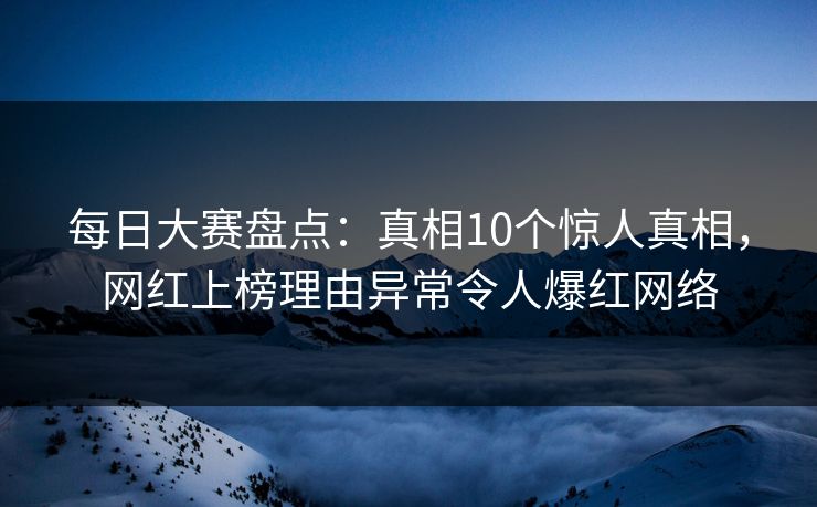 每日大赛盘点：真相10个惊人真相，网红上榜理由异常令人爆红网络