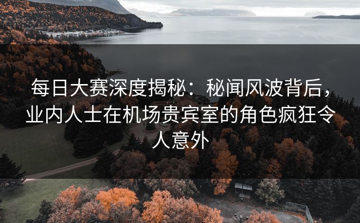 每日大赛深度揭秘：秘闻风波背后，业内人士在机场贵宾室的角色疯狂令人意外