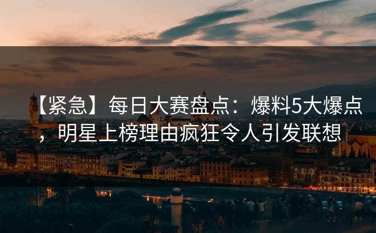 【紧急】每日大赛盘点：爆料5大爆点，明星上榜理由疯狂令人引发联想