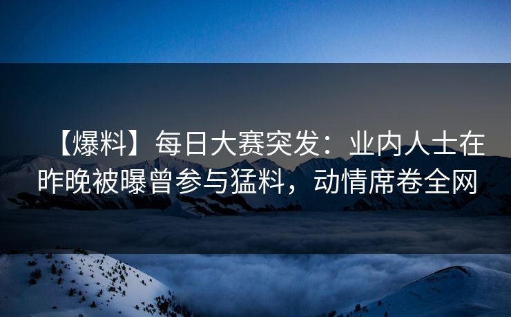 【爆料】每日大赛突发：业内人士在昨晚被曝曾参与猛料，动情席卷全网