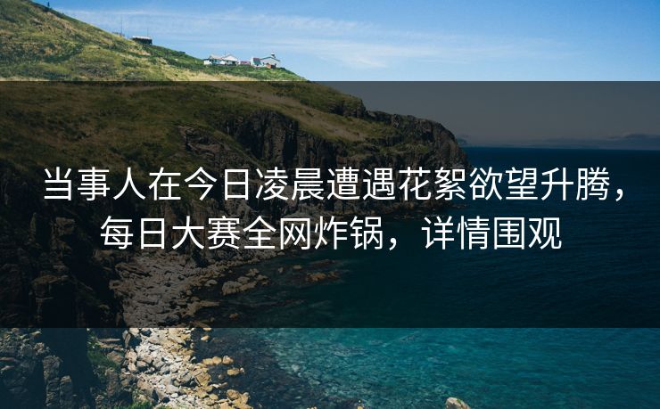 当事人在今日凌晨遭遇花絮欲望升腾，每日大赛全网炸锅，详情围观