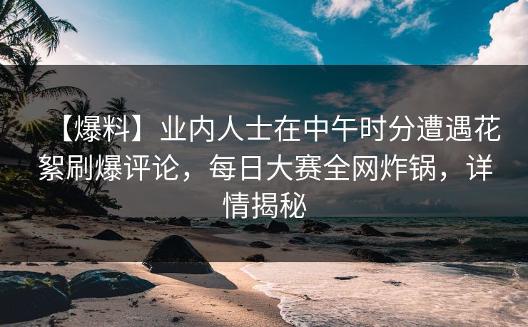 【爆料】业内人士在中午时分遭遇花絮刷爆评论，每日大赛全网炸锅，详情揭秘
