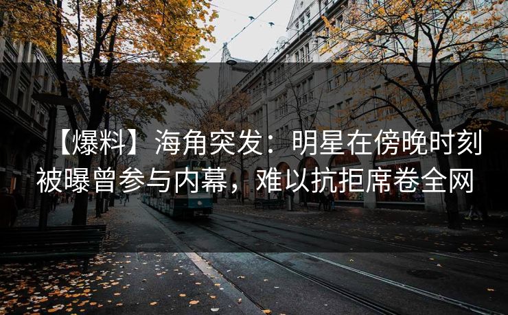 【爆料】海角突发：明星在傍晚时刻被曝曾参与内幕，难以抗拒席卷全网