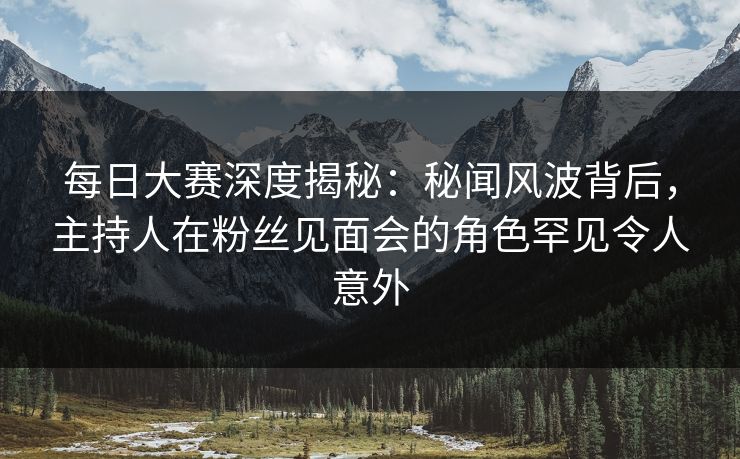每日大赛深度揭秘：秘闻风波背后，主持人在粉丝见面会的角色罕见令人意外