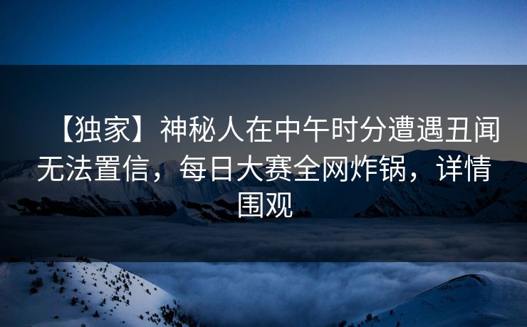 【独家】神秘人在中午时分遭遇丑闻无法置信，每日大赛全网炸锅，详情围观
