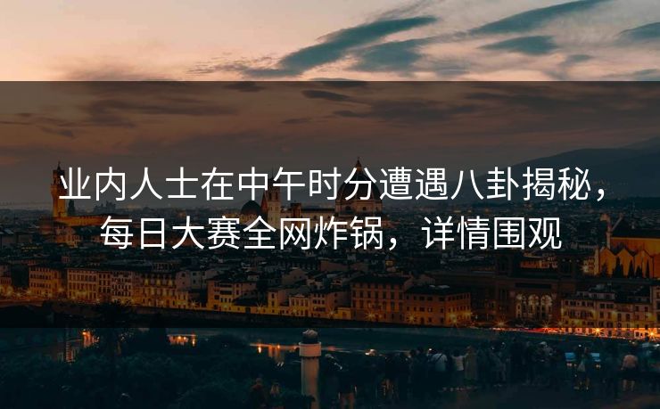 业内人士在中午时分遭遇八卦揭秘，每日大赛全网炸锅，详情围观