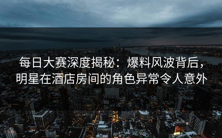每日大赛深度揭秘：爆料风波背后，明星在酒店房间的角色异常令人意外