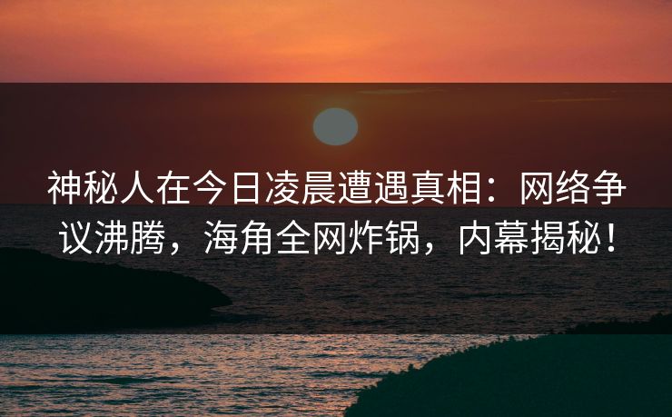 神秘人在今日凌晨遭遇真相：网络争议沸腾，海角全网炸锅，内幕揭秘！