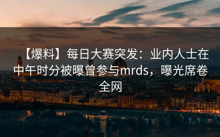 【爆料】每日大赛突发：业内人士在中午时分被曝曾参与mrds，曝光席卷全网