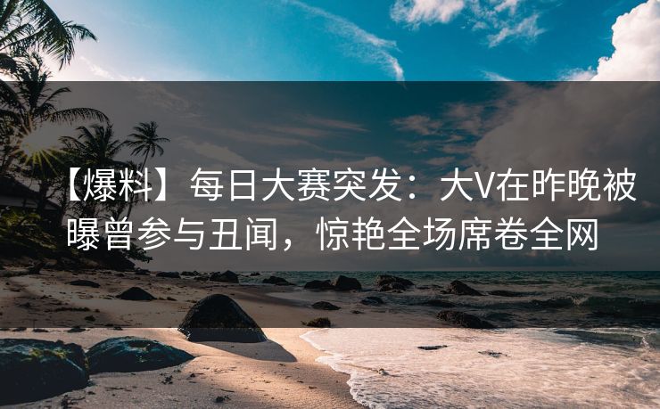 【爆料】每日大赛突发：大V在昨晚被曝曾参与丑闻，惊艳全场席卷全网