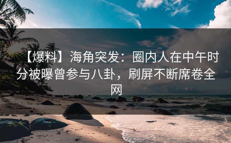 【爆料】海角突发：圈内人在中午时分被曝曾参与八卦，刷屏不断席卷全网